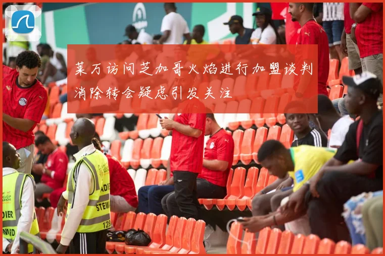 莱万访问芝加哥火焰进行加盟谈判消除转会疑虑引发关注