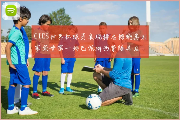 CIES世界杯球员表现排名揭晓奥利塞荣登第一姆巴佩梅西紧随其后