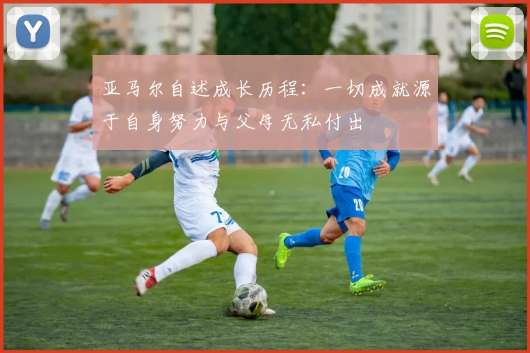 亚马尔自述成长历程：一切成就源于自身努力与父母无私付出