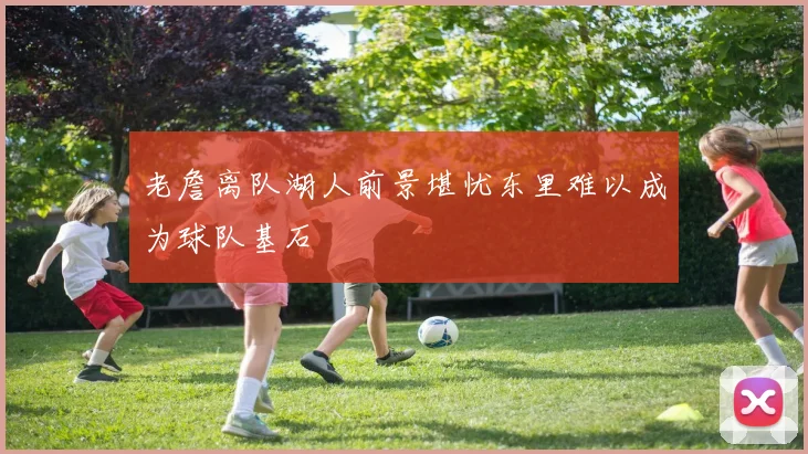 老詹离队湖人前景堪忧东里难以成为球队基石