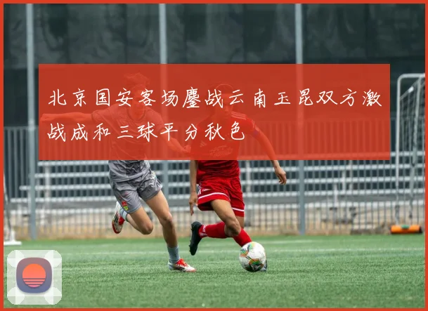 北京国安客场鏖战云南玉昆双方激战成和三球平分秋色