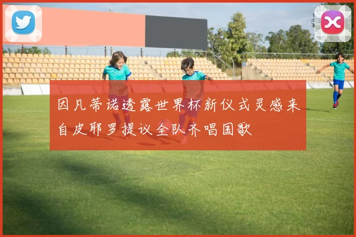 因凡蒂诺透露世界杯新仪式灵感来自皮耶罗提议全队齐唱国歌