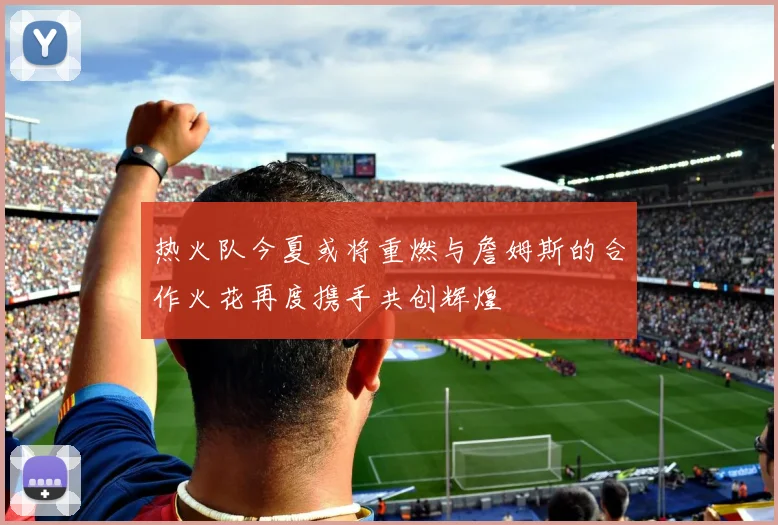 热火队今夏或将重燃与詹姆斯的合作火花再度携手共创辉煌